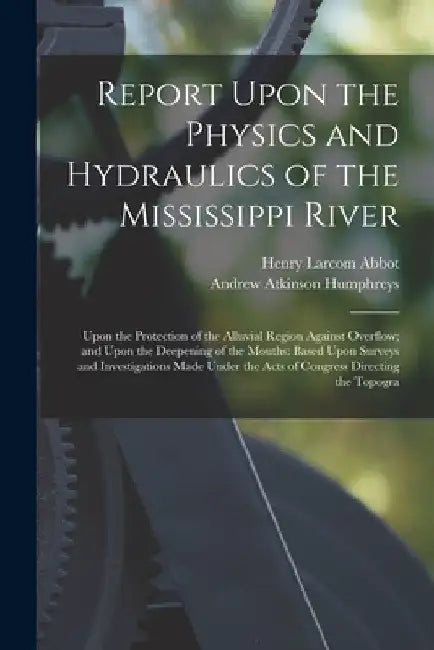 Report Upon the Physics and Hydraulics of the Mississippi River: Upon the Protection of the Alluvial Region Against Overflow; and Upon the Deepening o by Henry Larcom Abbot