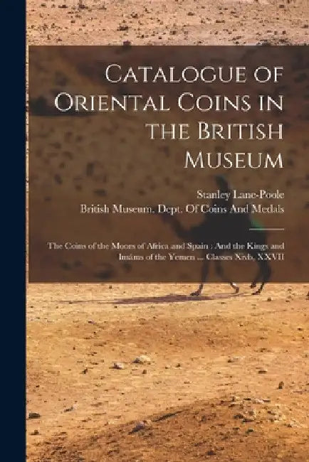 Catalogue of Oriental Coins in the British Museum: The Coins of the Moors of Africa and Spain: And the Kings and Imáms of the Yemen ... Classes Xivb, by Stanley Lane-Poole