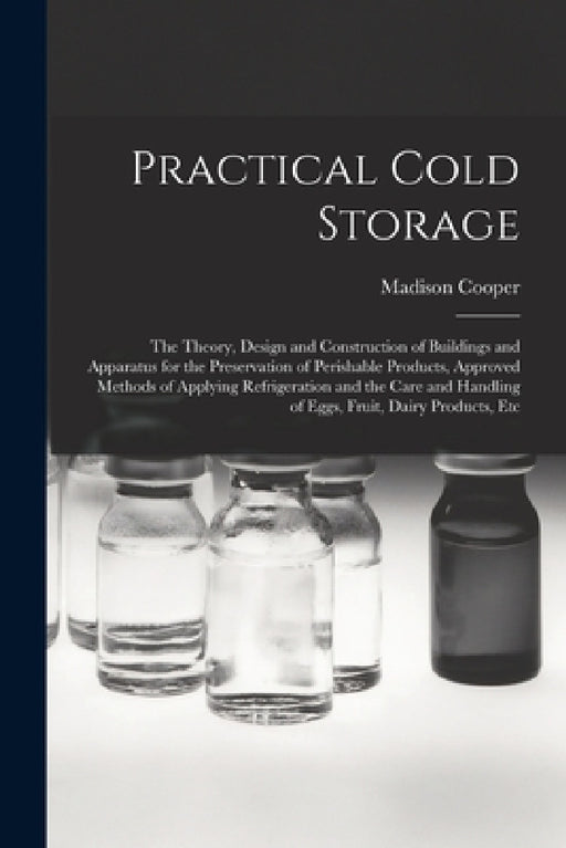 Practical Cold Storage: The Theory, Design and Construction of Buildings and Apparatus for the Preservation of Perishable Products, Approved M by Madison Cooper