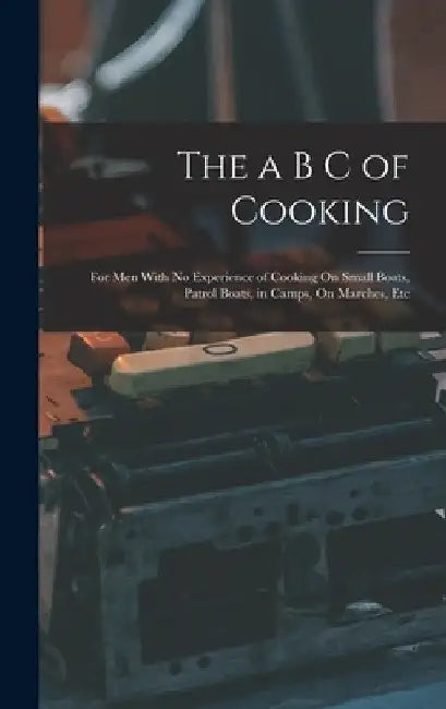 The a B C of Cooking: For Men With No Experience of Cooking On Small Boats, Patrol Boats, in Camps, On Marches, Etc by Anonymous