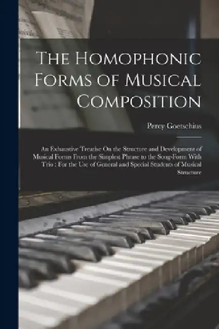 The Homophonic Forms of Musical Composition: An Exhaustive Treatise On the Structure and Development of Musical Forms From the Simplest Phrase to the by Percy Goetschius