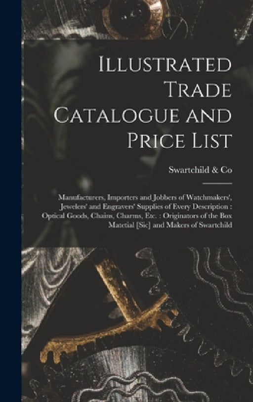 Illustrated Trade Catalogue and Price List: Manufacturers, Importers and Jobbers of Watchmakers', Jewelers' and Engravers' Supplies of Every Descripti by Swartchild &. Co