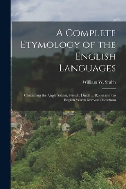 A Complete Etymology of the English Languages: Containing the Anglo-Saxon, French, Dutch ... Roots and the English Words Derived Therefrom by William W. Smith
