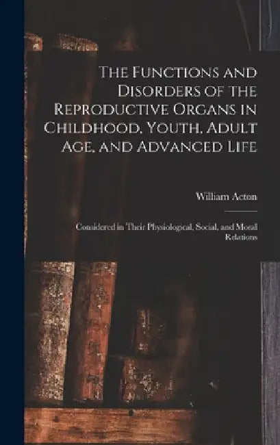 The Functions and Disorders of the Reproductive Organs in Childhood, Youth, Adult age, and Advanced Life: Considered in Their Physiological, Social, a by William Acton