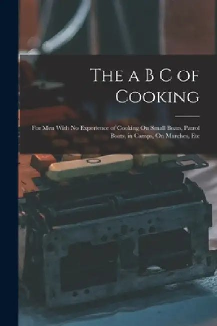 The a B C of Cooking: For Men With No Experience of Cooking On Small Boats, Patrol Boats, in Camps, On Marches, Etc by Anonymous