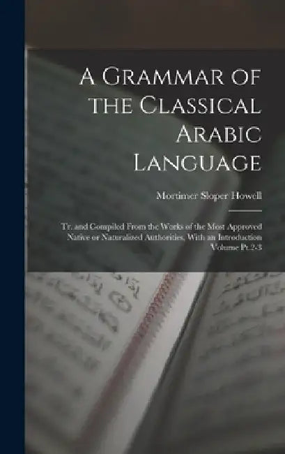 A Grammar of the Classical Arabic Language; tr. and Compiled From the Works of the Most Approved Native or Naturalized Authorities, With an Introducti by Mortimer Sloper Howell