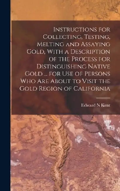 Instructions for Collecting, Testing, Melting and Assaying Gold, With a Description of the Process for Distinguishing Native Gold ... for use of Perso by Edward N. Kent