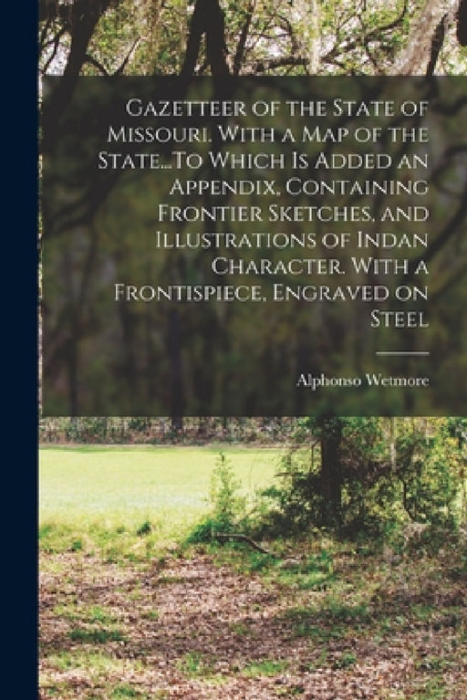 Gazetteer of the State of Missouri. With a map of the State...To Which is Added an Appendix, Containing Frontier Sketches, and Illustrations of Indan by Alphonso Wetmore