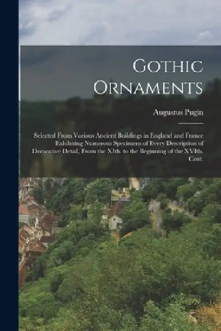 Gothic Ornaments: Selected From Various Ancient Buildings in England and France Exhibiting Numerous Specimens of Every Description of De by Augustus Pugin