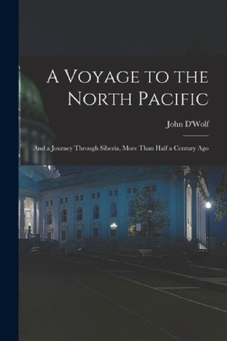 A Voyage to the North Pacific: And a Journey Through Siberia, More Than Half a Century Ago by John D'Wolf