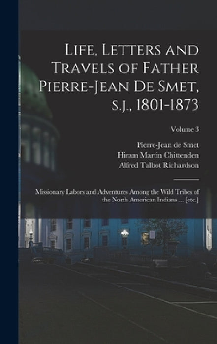 Life, Letters and Travels of Father Pierre-Jean de Smet, s.j., 1801-1873: Missionary Labors and Adventures Among the Wild Tribes of the North American by Hiram Martin Chittenden, Alfred Talbot Richardson, Pierre-Jean De Smet