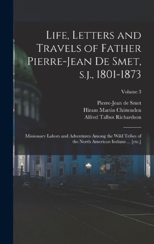 Life, Letters and Travels of Father Pierre-Jean de Smet, s.j., 1801-1873: Missionary Labors and Adventures Among the Wild Tribes of the North American by Hiram Martin Chittenden, Alfred Talbot Richardson, Pierre-Jean De Smet