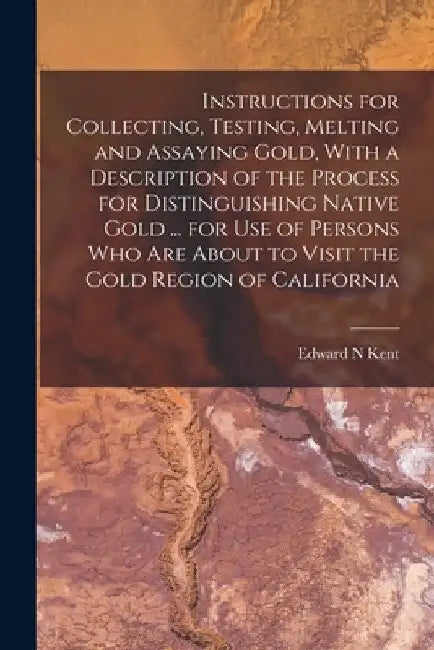 Instructions for Collecting, Testing, Melting and Assaying Gold, With a Description of the Process for Distinguishing Native Gold ... for use of Perso by Edward N. Kent