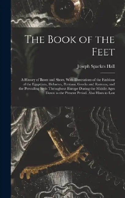 The Book of the Feet; a History of Boots and Shoes, With Illustrations of the Fashions of the Egyptians, Hebrews, Persians, Greeks and Romans, and the by Joseph Sparkes Hall