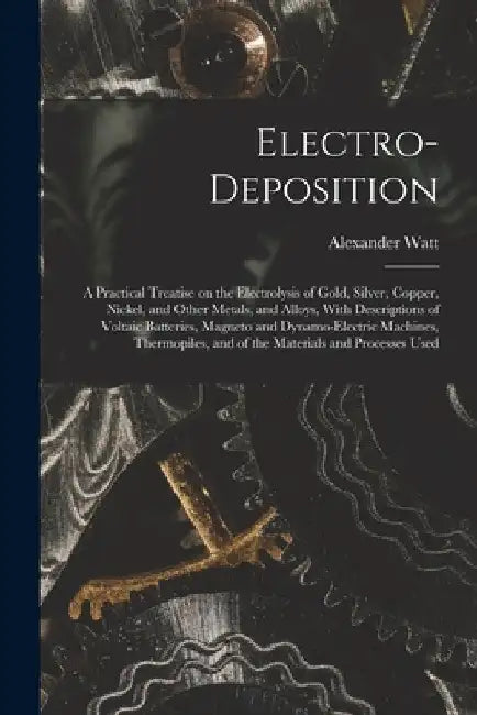 Electro-deposition: A Practical Treatise on the Electrolysis of Gold, Silver, Copper, Nickel, and Other Metals, and Alloys, With Descripti by Alexander Watt