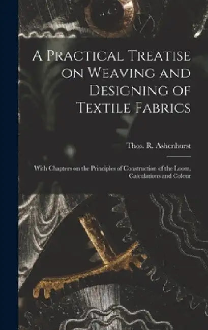 A Practical Treatise on Weaving and Designing of Textile Fabrics: With Chapters on the Principles of Construction of the Loom, Calculations and Colour by Thos R. (Thomas R. ). Ashenhurst
