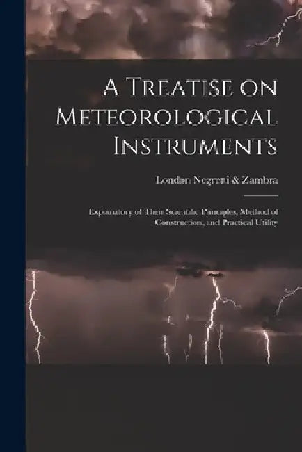 A Treatise on Meteorological Instruments: Explanatory of Their Scientific Principles, Method of Construction, and Practical Utility by London Negretti &. Zambra