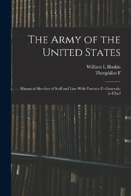 The Army of the United States: Historical Sketches of Staff and Line With Portraits fo Generals-in-chief by Theophilus F. 1838-1912 Rodenbough
