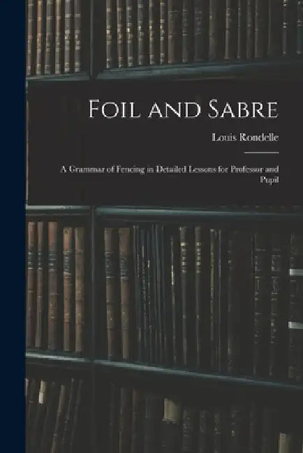 Foil and Sabre; a Grammar of Fencing in Detailed Lessons for Professor and Pupil by Louis Rondelle