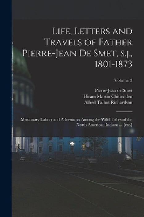 Life, Letters and Travels of Father Pierre-Jean de Smet, s.j., 1801-1873: Missionary Labors and Adventures Among the Wild Tribes of the North American by Hiram Martin Chittenden, Alfred Talbot Richardson, Pierre-Jean De Smet