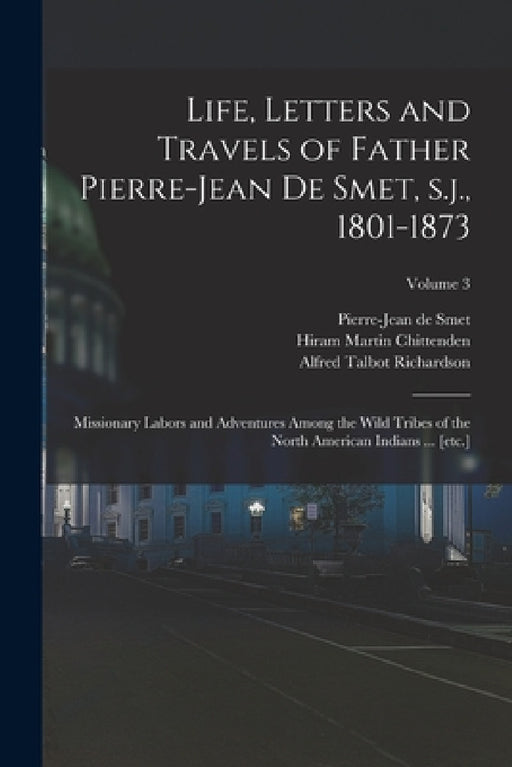 Life, Letters and Travels of Father Pierre-Jean de Smet, s.j., 1801-1873: Missionary Labors and Adventures Among the Wild Tribes of the North American by Hiram Martin Chittenden, Alfred Talbot Richardson, Pierre-Jean De Smet
