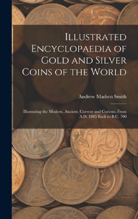 Illustrated Encyclopaedia of Gold and Silver Coins of the World; Illustrating the Modern, Ancient, Current and Curious, From A.D. 1885 Back to B.C. 70 by Andrew Madsen Smith