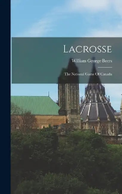 Lacrosse: The National Game Of Canada by William George Beers