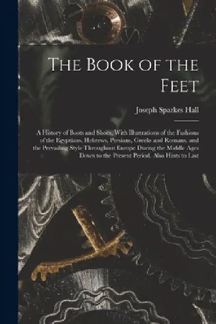 The Book of the Feet; a History of Boots and Shoes, With Illustrations of the Fashions of the Egyptians, Hebrews, Persians, Greeks and Romans, and the by Joseph Sparkes Hall