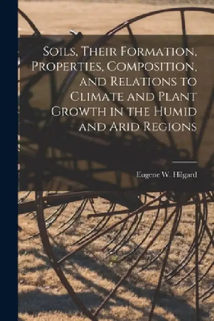 Soils, Their Formation, Properties, Composition, and Relations to Climate and Plant Growth in the Humid and Arid Regions by Eugene W. (Eugene Woldemar) Hilgard