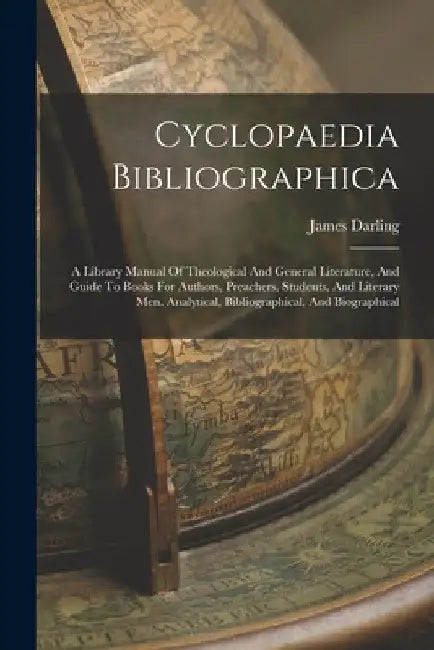 Cyclopaedia Bibliographica: A Library Manual Of Theological And General Literature, And Guide To Books For Authors, Preachers, Students, And Liter by James Darling