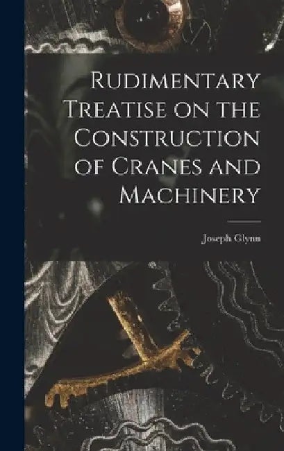 Rudimentary Treatise on the Construction of Cranes and Machinery by Joseph Glynn