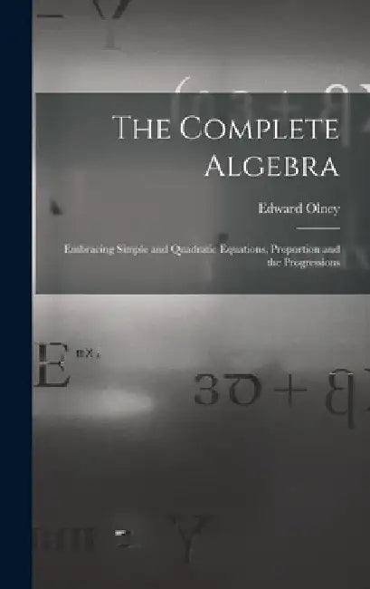 The Complete Algebra: Embracing Simple and Quadratic Equations, Proportion and the Progressions by Edward Olney