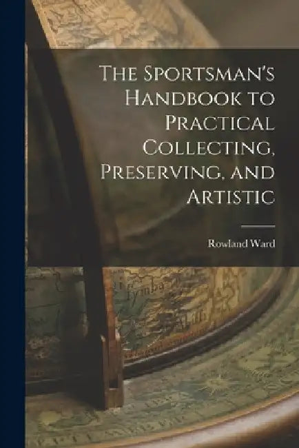 The Sportsman's Handbook to Practical Collecting, Preserving, and Artistic by Rowland Ward