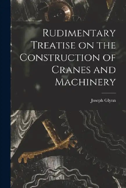 Rudimentary Treatise on the Construction of Cranes and Machinery by Joseph Glynn
