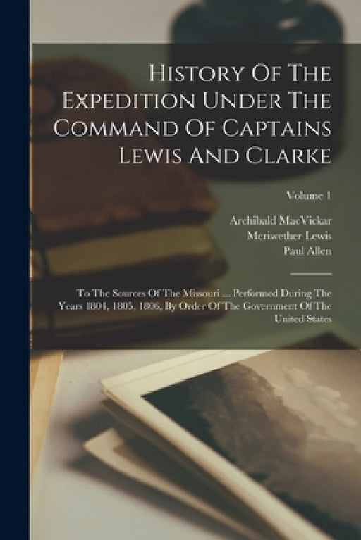 History Of The Expedition Under The Command Of Captains Lewis And Clarke: To The Sources Of The Missouri ... Performed During The Years 1804, 1805, 18 by Meriwether Lewis, Paul Allen, William Clark