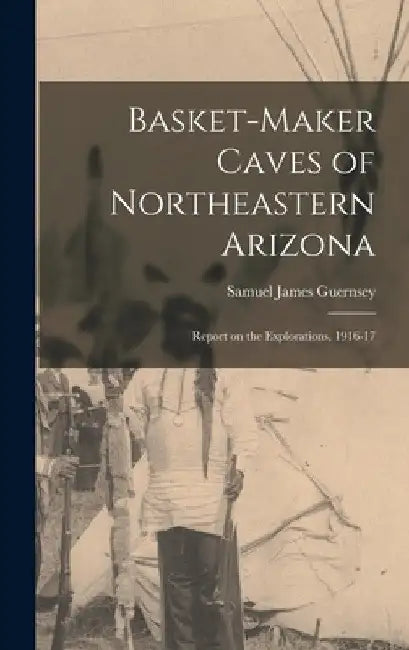 Basket-Maker Caves of Northeastern Arizona: Report on the Explorations, 1916-17 by Guernsey Samuel James