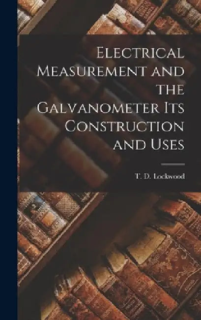 Electrical Measurement and the Galvanometer Its Construction and Uses by T. D. Lockwood