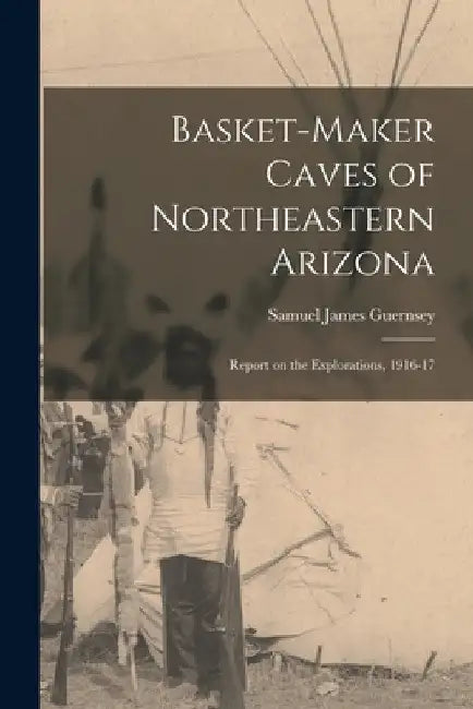 Basket-Maker Caves of Northeastern Arizona: Report on the Explorations, 1916-17 by Guernsey Samuel James