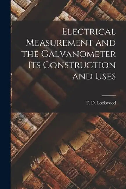 Electrical Measurement and the Galvanometer Its Construction and Uses by T. D. Lockwood