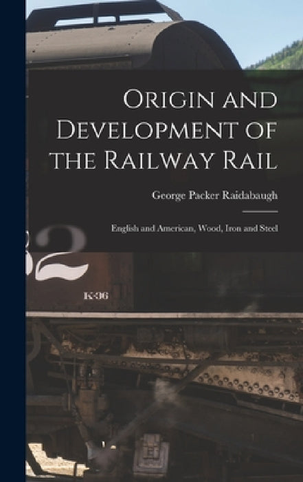 Origin and Development of the Railway Rail: English and American, Wood, Iron and Steel by George Packer Raidabaugh