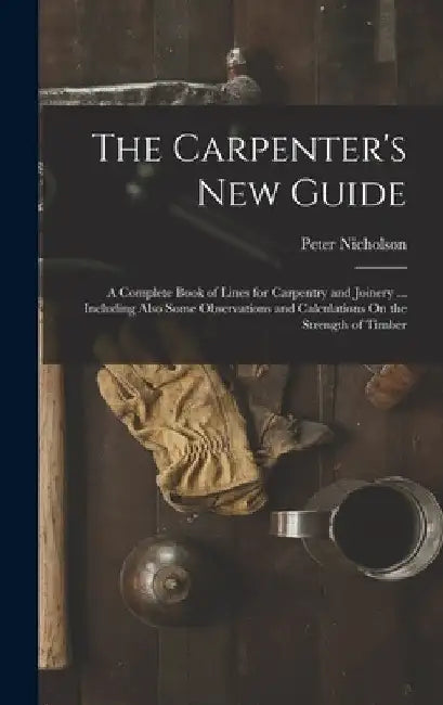 The Carpenter's New Guide: A Complete Book of Lines for Carpentry and Joinery ... Including Also Some Observations and Calculations On the Streng by Peter Nicholson