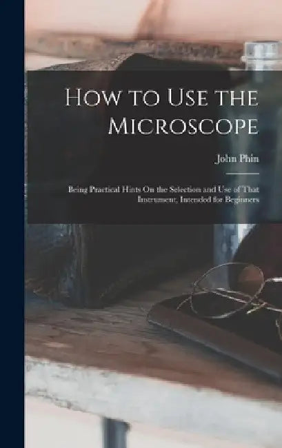 How to Use the Microscope: Being Practical Hints On the Selection and Use of That Instrument, Intended for Beginners by John Phin