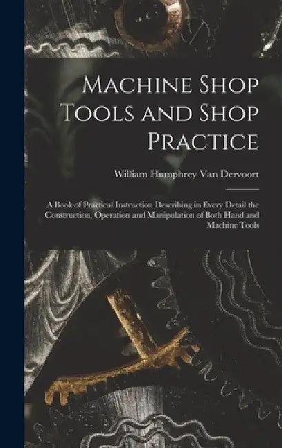 Machine Shop Tools and Shop Practice: A Book of Practical Instruction Describing in Every Detail the Construction, Operation and Manipulation of Both by William Humphrey Van Dervoort