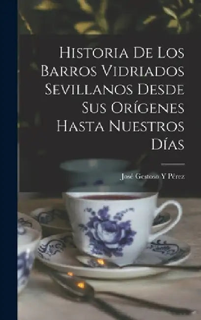 Historia De Los Barros Vidriados Sevillanos Desde Sus Orígenes Hasta Nuestros Días by José Gestoso Y. Pérez