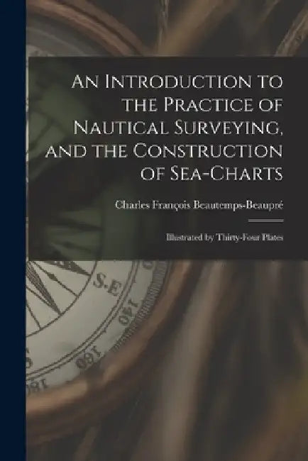 An Introduction to the Practice of Nautical Surveying, and the Construction of Sea-Charts: Illustrated by Thirty-Four Plates by Charles François Beautemps-Beaupré
