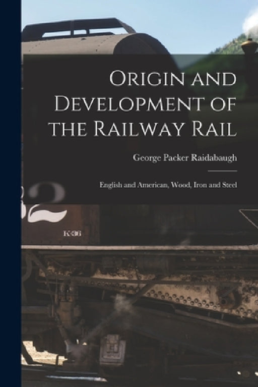 Origin and Development of the Railway Rail: English and American, Wood, Iron and Steel by George Packer Raidabaugh