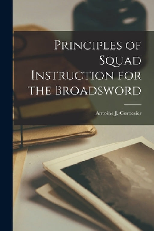 Principles of Squad Instruction for the Broadsword by Antoine J. Corbesier