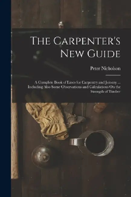 The Carpenter's New Guide: A Complete Book of Lines for Carpentry and Joinery ... Including Also Some Observations and Calculations On the Streng by Peter Nicholson