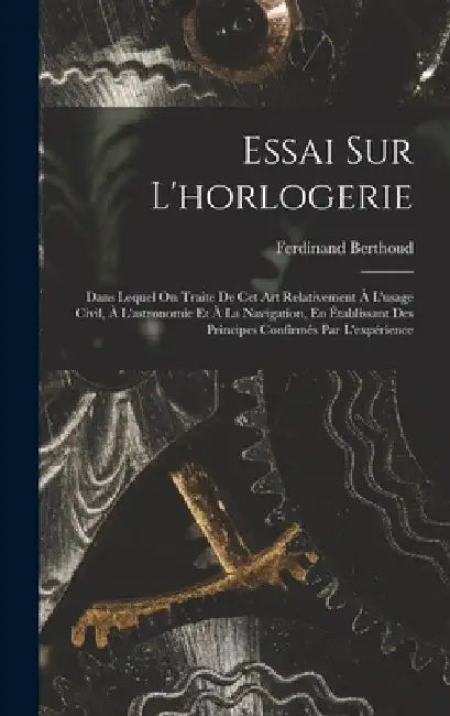 Essai Sur L'horlogerie: Dans Lequel On Traite De Cet Art Relativement À L'usage Civil, À L'astronomie Et À La Navigation, En Établissant Des Principes by Ferdinand Berthoud