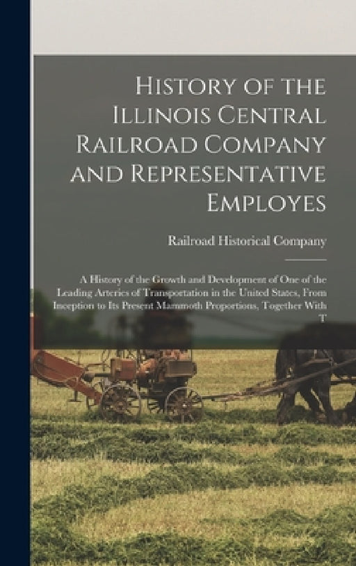 History of the Illinois Central Railroad Company and Representative Employes: A History of the Growth and Development of One of the Leading Arteries o by Railroad Historical Company